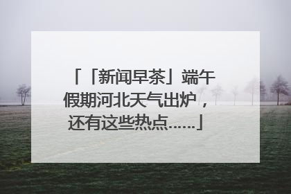 「新闻早茶」端午假期河北天气出炉，还有这些热点……