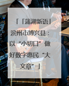 「蒲湖新语」滨州市博兴县：以“小切口”做好数字惠民“大文章”