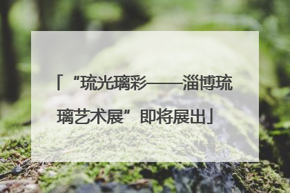 “琉光璃彩——淄博琉璃艺术展”即将展出