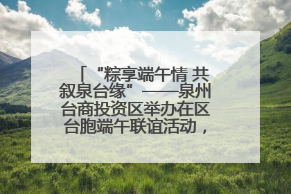 “粽享端午情 共叙泉台缘”——泉州台商投资区举办在区台胞端午联谊活动，共话同源深情