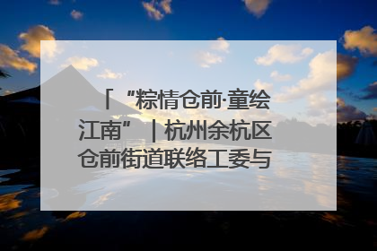 “粽情仓前·童绘江南”｜杭州余杭区仓前街道联络工委与辖区群众共度佳节
