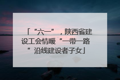 “六一”，陕西省建设工会情暖“一带一路”沿线建设者子女