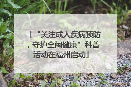 “关注成人疾病预防，守护全闽健康”科普活动在福州启动