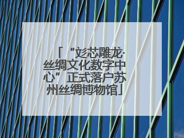 “彣芯雕龙·丝绸文化数字中心”正式落户苏州丝绸博物馆