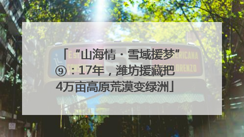 “山海情・雪域援梦”⑨：17年，潍坊援藏把4万亩高原荒漠变绿洲