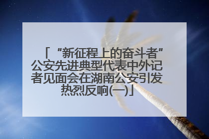 “新征程上的奋斗者”公安先进典型代表中外记者见面会在湖南公安引发热烈反响(一)