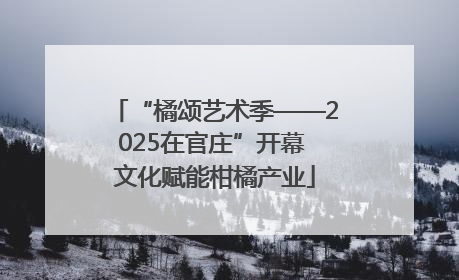 “橘颂艺术季——2025在官庄”开幕 文化赋能柑橘产业