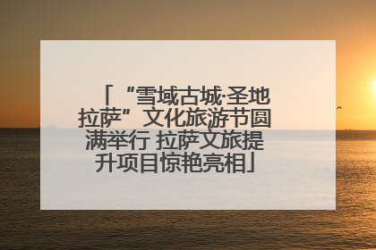 “雪域古城·圣地拉萨”文化旅游节圆满举行 拉萨文旅提升项目惊艳亮相