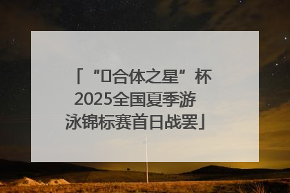 “﻿合体之星”杯2025全国夏季游泳锦标赛首日战罢
