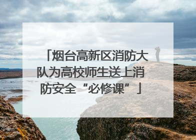 烟台高新区消防大队为高校师生送上消防安全“必修课”