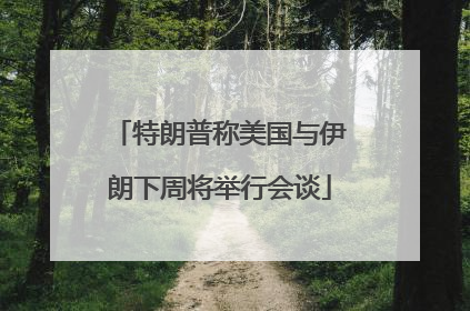 特朗普称美国与伊朗下周将举行会谈