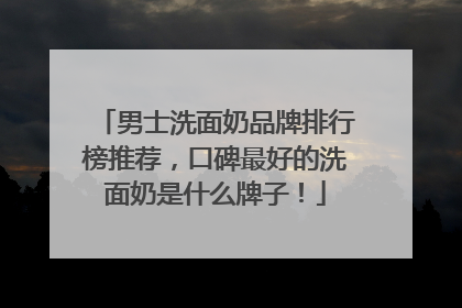 男士洗面奶品牌排行榜推荐，口碑最好的洗面奶是什么牌子！