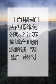 百果园门店西瓜缘何好吃？江苏盐城产地溯源解锁“甜蜜”密码