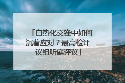 白热化交锋中如何沉着应对？最高检评议组听庭评议
