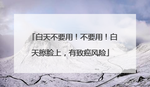 白天不要用！不要用！白天擦脸上，有致癌风险