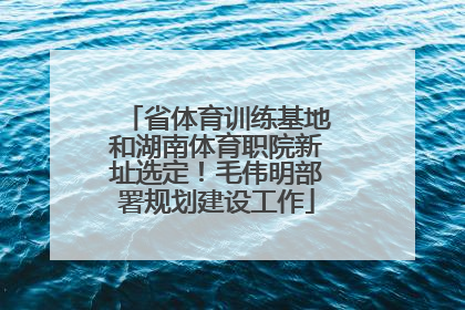省体育训练基地和湖南体育职院新址选定！毛伟明部署规划建设工作