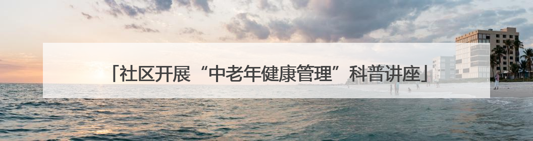 社区开展“中老年健康管理”科普讲座