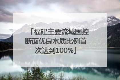 福建主要流域国控断面优良水质比例首次达到100%