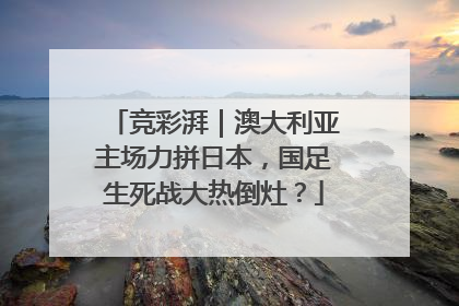 竞彩湃｜澳大利亚主场力拼日本，国足生死战大热倒灶？