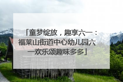 童梦绽放，趣享六一：福莱山街道中心幼儿园六一欢乐颂趣味多多