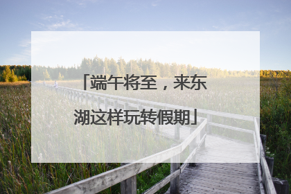 端午将至，来东湖这样玩转假期