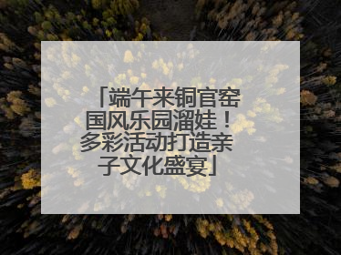 端午来铜官窑国风乐园溜娃！多彩活动打造亲子文化盛宴
