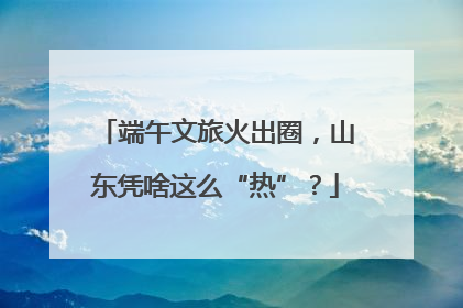 端午文旅火出圈，山东凭啥这么“热”？