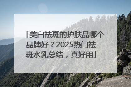 美白祛斑的护肤品哪个品牌好？2025热门祛斑水乳总结，真好用