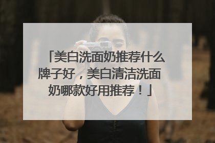 美白洗面奶推荐什么牌子好，美白清洁洗面奶哪款好用推荐！