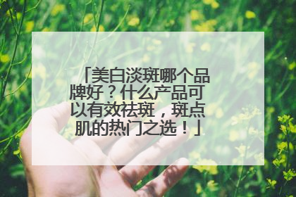 美白淡斑哪个品牌好？什么产品可以有效祛斑，斑点肌的热门之选！
