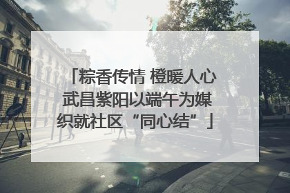 粽香传情 橙暖人心 武昌紫阳以端午为媒织就社区“同心结”