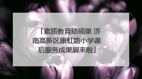 素质教育结硕果 济南高新区康虹路小学课后服务成果展来啦