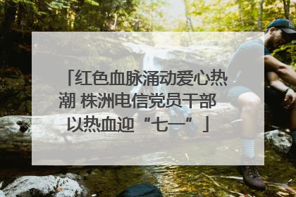 红色血脉涌动爱心热潮 株洲电信党员干部以热血迎“七一”