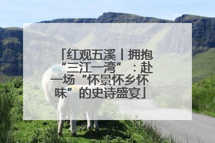 红观五溪丨拥抱“三江一湾”：赴一场“怀景怀乡怀味”的史诗盛宴