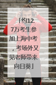 约12.7万考生参加上海中考，考场外又见老师带来向日葵