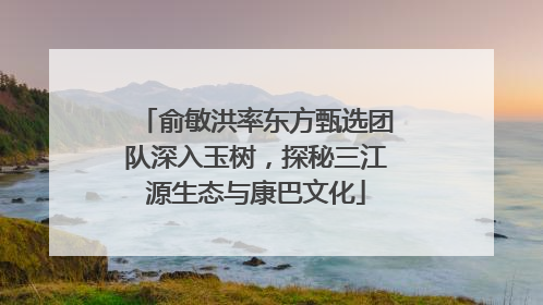 俞敏洪率东方甄选团队深入玉树，探秘三江源生态与康巴文化
