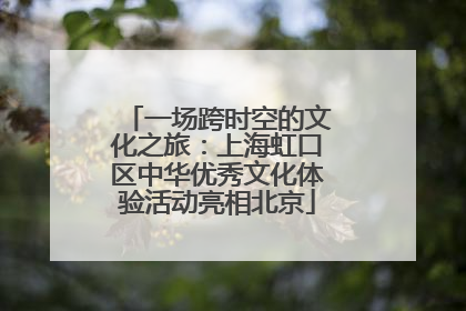 一场跨时空的文化之旅：上海虹口区中华优秀文化体验活动亮相北京
