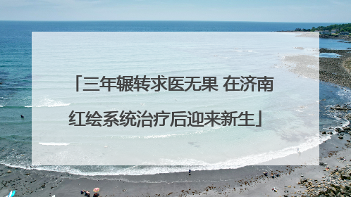 三年辗转求医无果 在济南红绘系统治疗后迎来新生