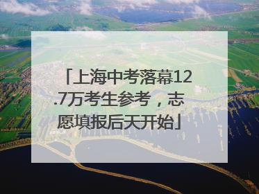 上海中考落幕12.7万考生参考，志愿填报后天开始