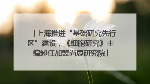 上海推进“基础研究先行区”建设，《细胞研究》主编卸任加盟尚思研究院