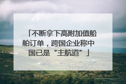 不断拿下高附加值船舶订单，跨国企业称中国已是“主航道”