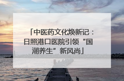 中医药文化焕新记：日照港口医院引领“国潮养生”新风尚
