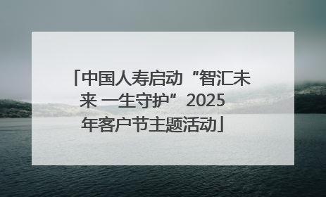 中国人寿启动“智汇未来 一生守护”2025年客户节主题活动