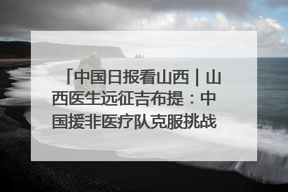 中国日报看山西｜山西医生远征吉布提：中国援非医疗队克服挑战救助非洲患者
