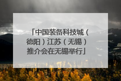 中国装备科技城（德阳）江苏（无锡）推介会在无锡举行