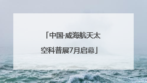 中国·威海航天太空科普展7月启幕