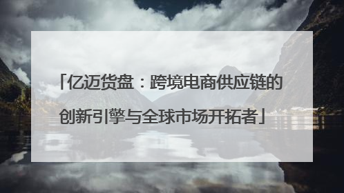 亿迈货盘：跨境电商供应链的创新引擎与全球市场开拓者