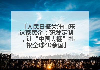 人民日报关注山东这家民企：研发定制，让“中国大棚”扎根全球40余国