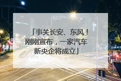 事关长安、东风！刚刚宣布，一家汽车新央企将成立