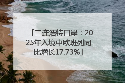 二连浩特口岸：2025年入境中欧班列同比增长17.73%